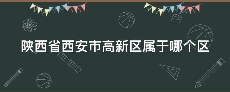 陕西省西安市高新区属于哪个区 陕西省西安市高新区属于哪个区?