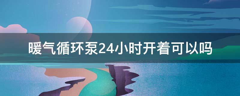 暖气循环泵24小时开着可以吗（暖气循环泵能一直开吗）