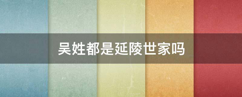 吴姓都是延陵世家吗 吴姓都是延陵世家吗渤海
