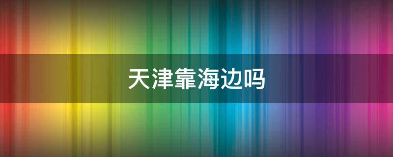 天津靠海边吗（天津有海边嘛）