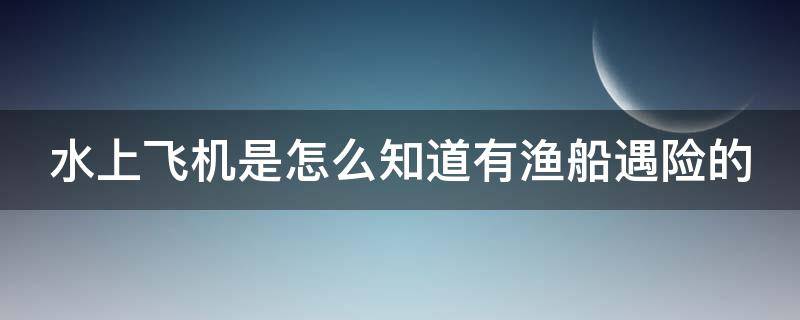 水上飞机是怎么知道有渔船遇险的（渔民捡到水上飞机）