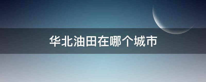华北油田在哪个城市 华北油田在哪个城市有分公司