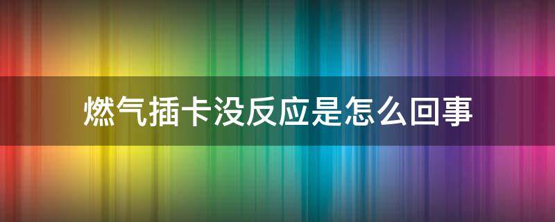 燃气插卡没反应是怎么回事（天然气卡插上没有反应怎么回事）