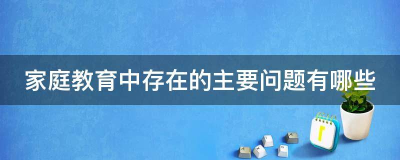 家庭教育中存在的主要问题有哪些（家庭教育中的存在的主要问题）