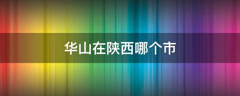 华山在陕西哪个市（华山在陕西省吗）