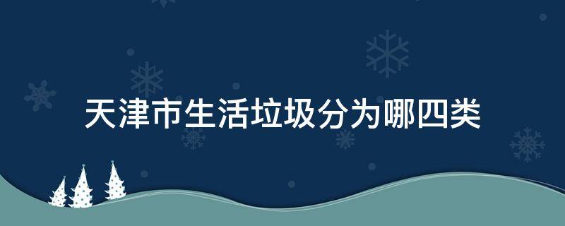 天津市生活垃圾分为哪四类（天津市城市生活垃圾分为哪四种分类）
