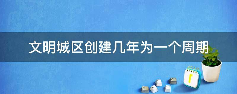 文明城区创建几年为一个周期（文明城区创建多少年为一个周期）