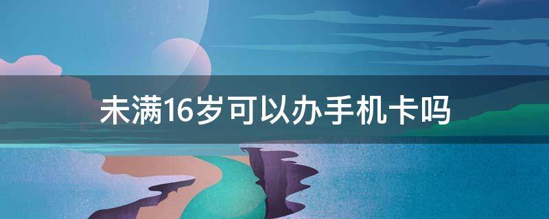 未满16岁可以办手机卡吗 未满16岁可以办手机卡吗2021