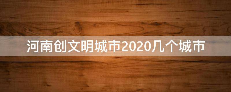河南创文明城市2020几个城市 河南2020年文明城市