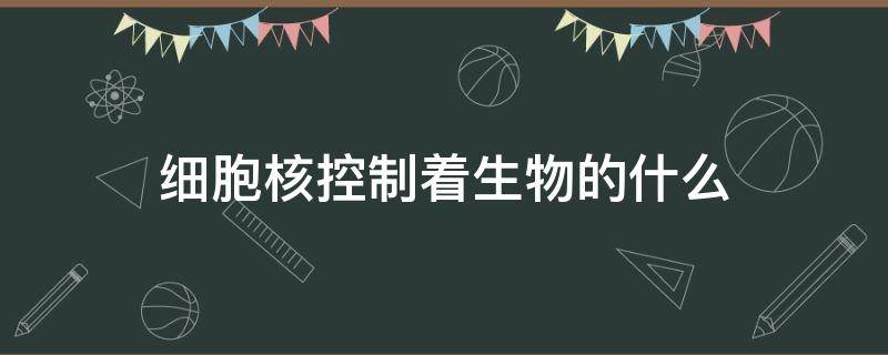 细胞核控制着生物的什么 细胞核控制着生物的什么系统
