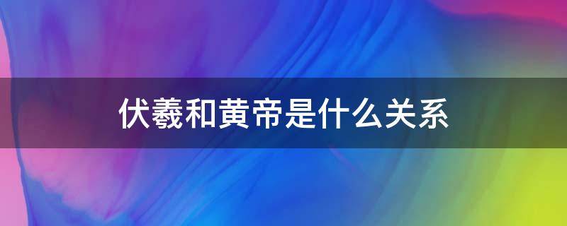 伏羲和黄帝是什么关系 伏羲和黄帝谁的地位高