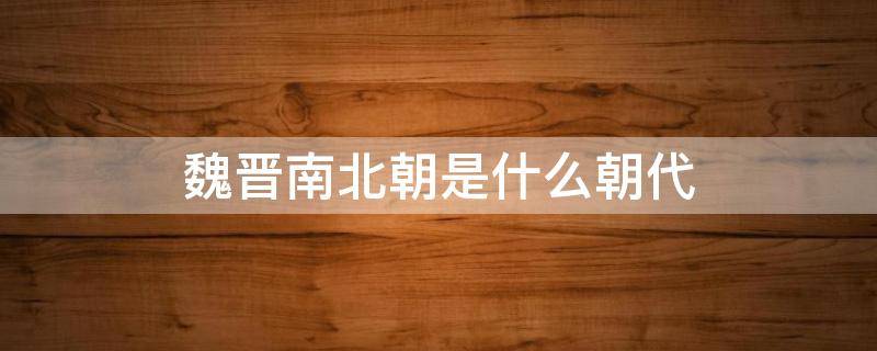 魏晋南北朝是什么朝代 魏晋南北朝是什么朝代建立的