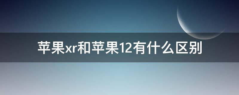 苹果xr和苹果12有什么区别（苹果xr和苹果12有什么区别吗）