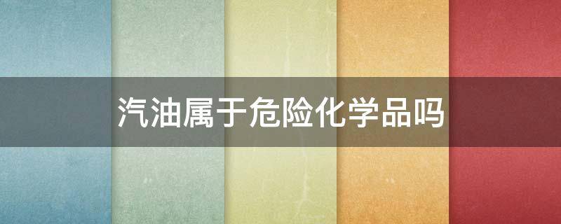 汽油属于危险化学品吗（汽油属于危险化学品吗为什么）