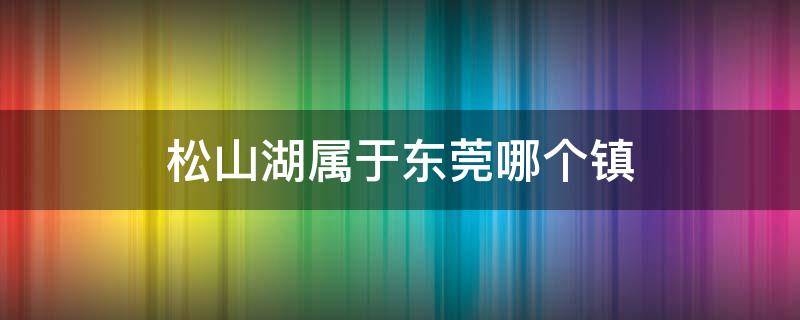 松山湖属于东莞哪个镇 松山湖属于东莞哪个镇管
