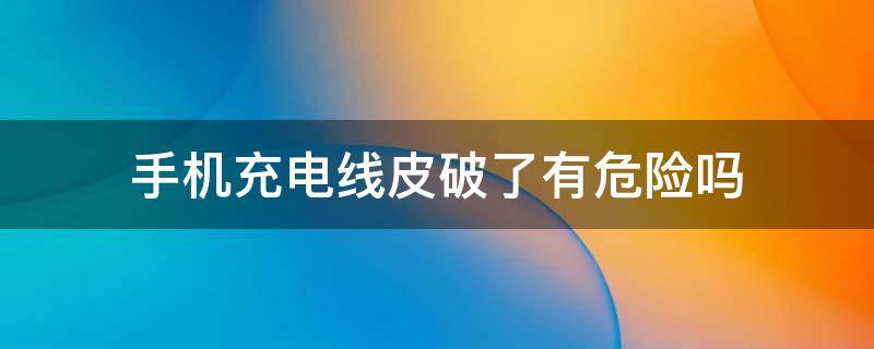 手机充电线皮破了有危险吗 手机充电线接头处破皮有危险吗