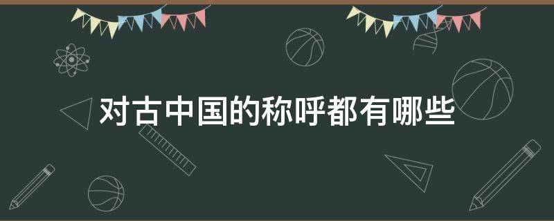 对古中国的称呼都有哪些 中国在古时候的称呼