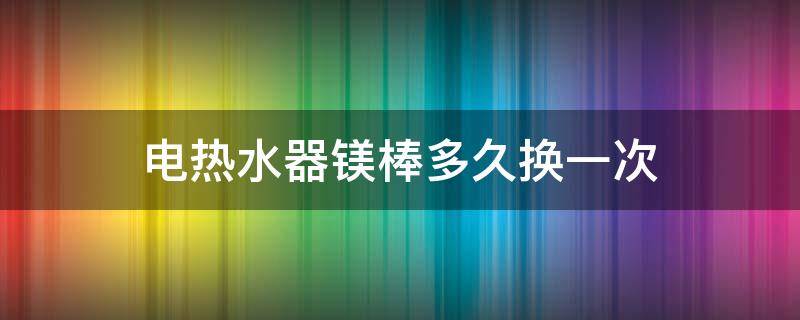 电热水器镁棒多久换一次（热水器镁棒多久换一次?）