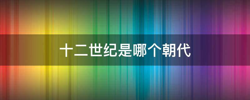 十二世纪是哪个朝代（十一世纪是哪个朝代）