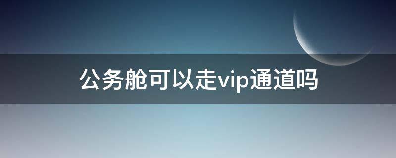 公务舱可以走vip通道吗（公务舱可以走vip通道吗）