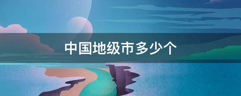 中国地级市多少个（中国 多少个地级市）