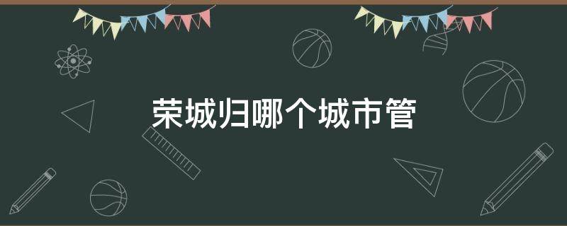 荣城归哪个城市管 山东荣城归哪个城市管