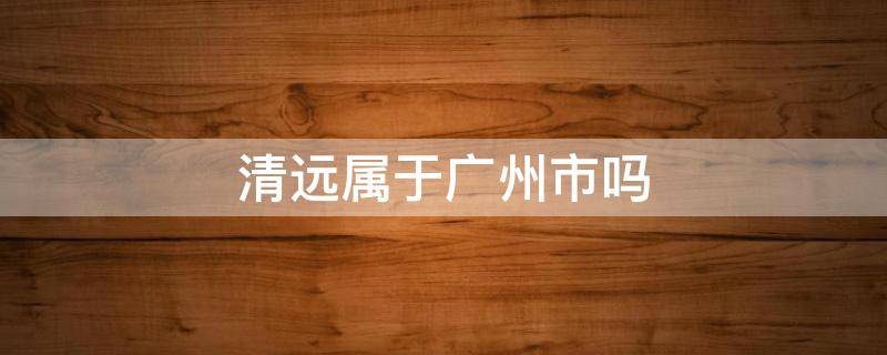 清远属于广州市吗 广州清远是哪个市