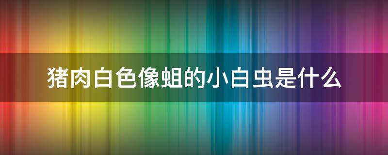 猪肉白色像蛆的小白虫是什么 猪肉里面有白虫像蛆