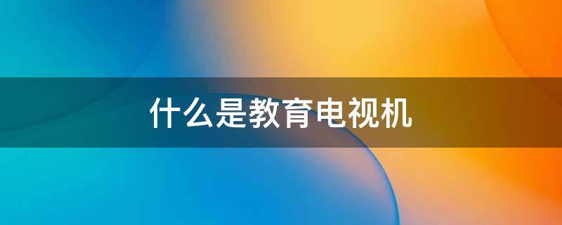什么是教育电视机（什么是教育电视机,可以看电视吗）