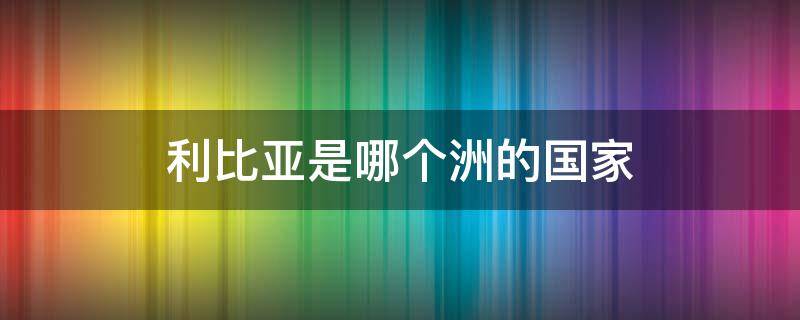 利比亚是哪个洲的国家（利比亚是哪个洲的国家?英文）