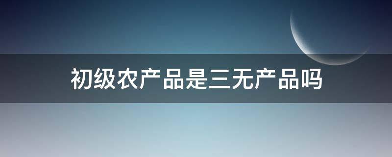 初级农产品是三无产品吗（初级农产品三无标准）