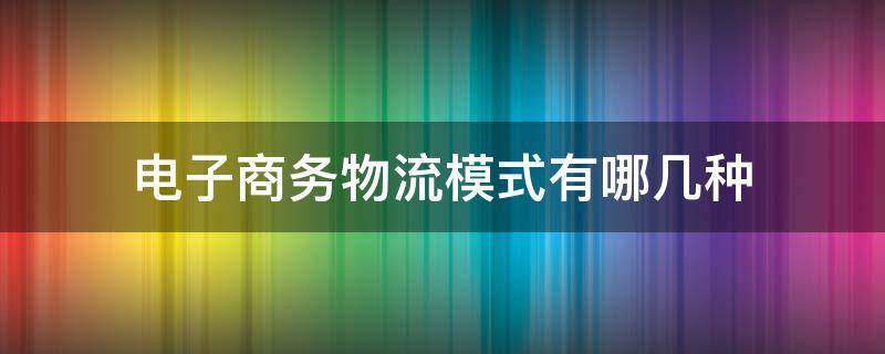 电子商务物流模式有哪几种 电子商务物流模式有哪几种各自特点是什么