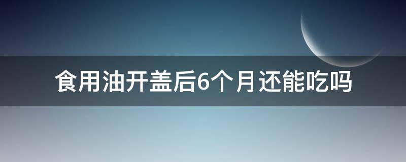 食用油开盖后6个月还能吃吗 食用油开盖后吃几个月