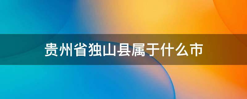 贵州省独山县属于什么市（贵州省独山县属于什么市管）