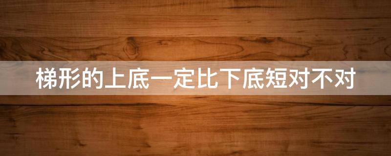 梯形的上底一定比下底短对不对 梯形的上底一定比下底长