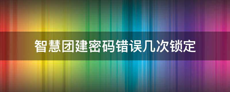 智慧团建密码错误几次锁定 智慧团建密码错误几次锁定不了