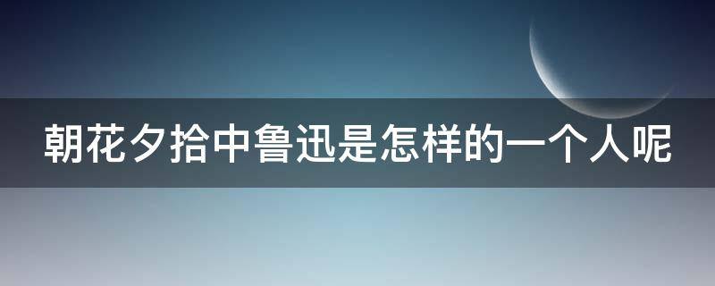 朝花夕拾中鲁迅是怎样的一个人呢（在朝花夕拾中鲁迅是一个怎么样的人）