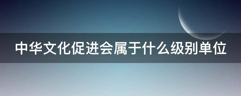 中华文化促进会属于什么级别单位 中华文化促进会是什么级别