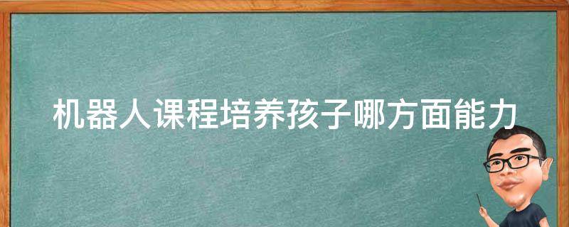 机器人课程培养孩子哪方面能力 机器人课程培养孩子哪方面能力呢
