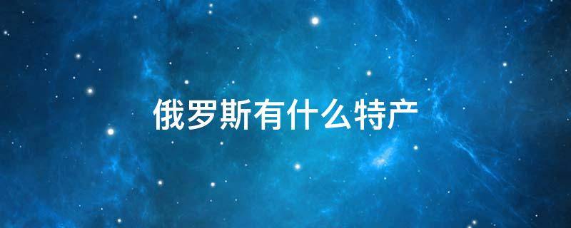 俄罗斯有什么特产 俄罗斯有什么特产值得带回国