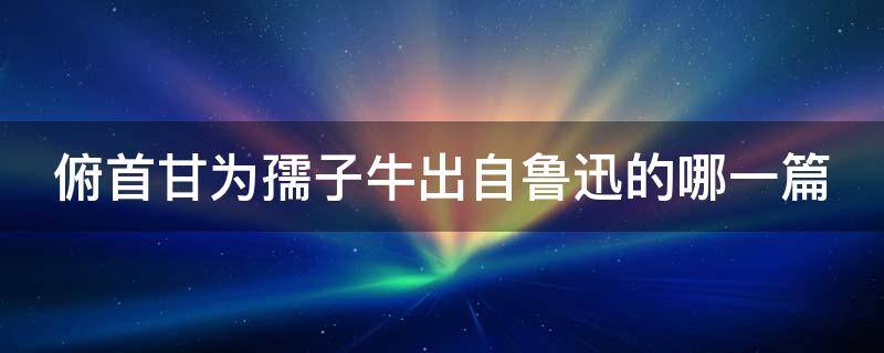 俯首甘为孺子牛出自鲁迅的哪一篇（俯首甘为孺子牛出自鲁迅的哪一篇古文）