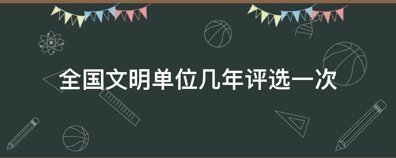 全国文明单位几年评选一次 全国文明单位几年评选一次,分为启动年,创建年,评审年