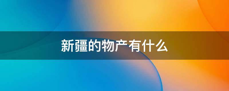 新疆的物产有什么 丰富的物产新疆的什么什么