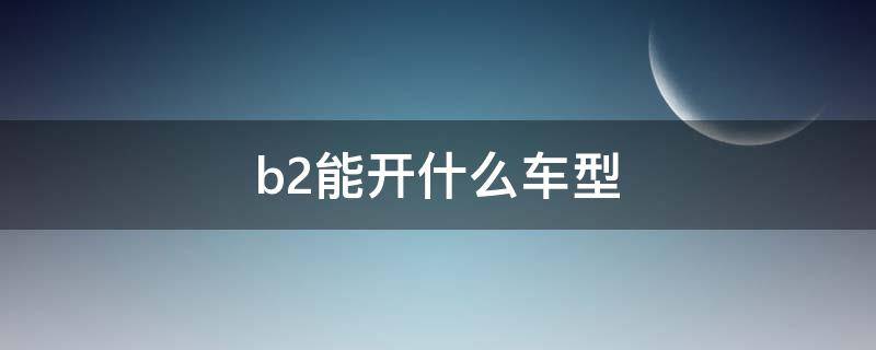 b2能开什么车型 b2驾照能开什么车型图片