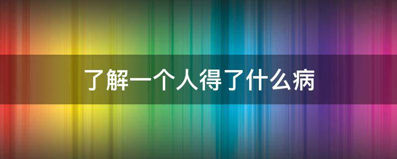 了解一个人得了什么病（了解一个人得了什么病怎么说）