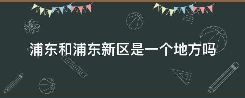 浦东和浦东新区是一个地方吗 浦东和浦东新区一样吗