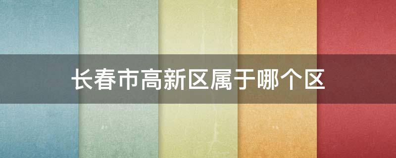 长春市高新区属于哪个区（长春市高新区属于哪个区?硅谷大街新星宇和悦小区）