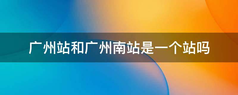 广州站和广州南站是一个站吗 广州省站和广州南站是一个站吗