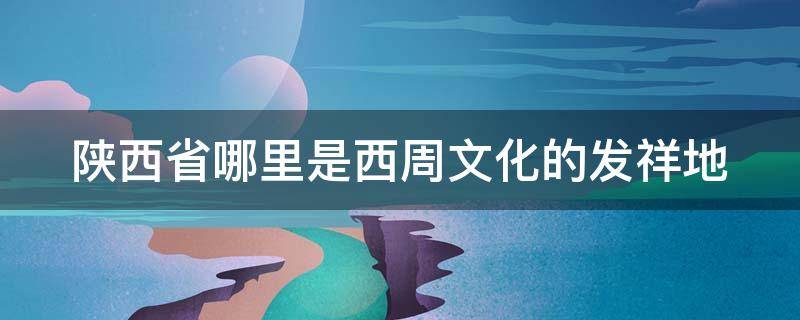 陕西省哪里是西周文化的发祥地 陕西省哪里是西周文化的发祥地区