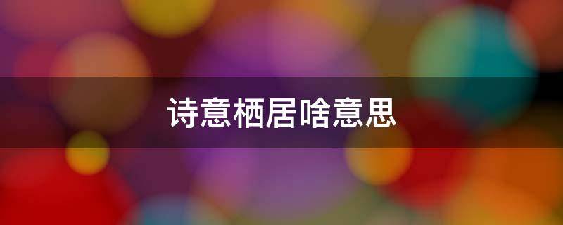 诗意栖居啥意思 诗意栖居的意境表达